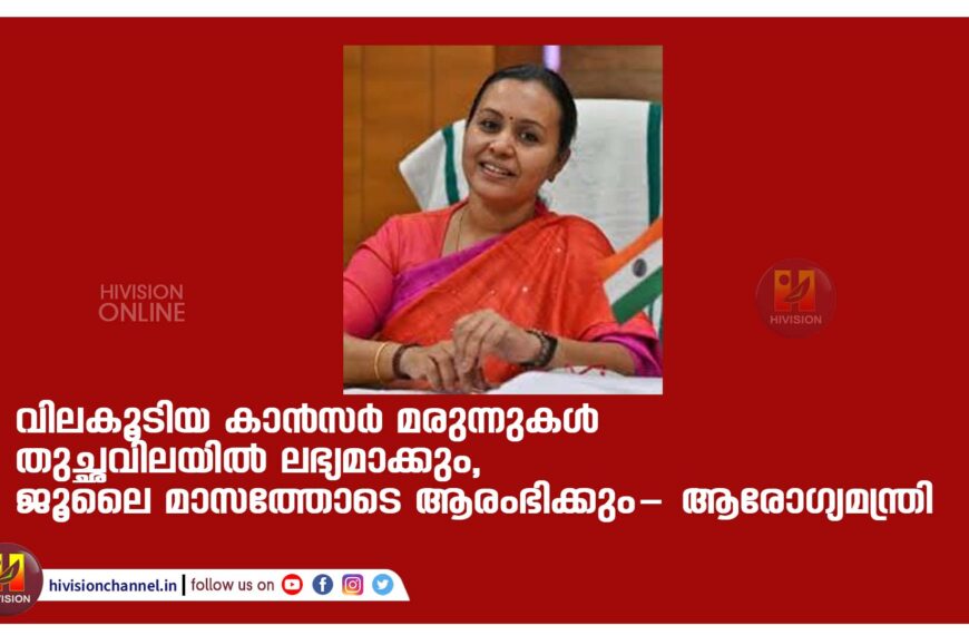 വിലകൂടിയ കാന്‍സര്‍ മരുന്നുകള്‍ തുച്ഛവിലയിൽ ലഭ്യമാക്കും,ജൂലൈ മാസത്തോടെ ആരംഭിക്കും- ആരോ​ഗ്യമന്ത്രി