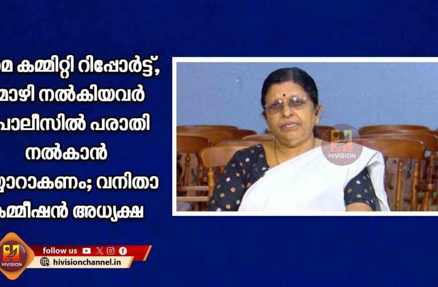 ഹേമ കമ്മിറ്റി റിപ്പോര്‍ട്ട്,മൊഴി നല്‍കിയവര്‍ പൊലീസില്‍ പരാതി നല്‍കാന്‍ തയ്യാറാകണം; വനിതാ കമ്മീഷന്‍ അധ്യക്ഷ